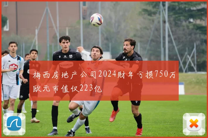 梅西房地产公司2024财年亏损750万欧元市值仅223亿