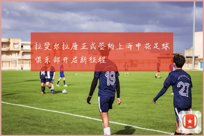 拉斐尔拉唐正式签约上海申花足球俱乐部开启新征程