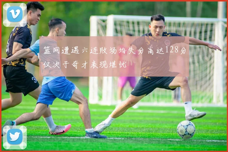 篮网遭遇六连败场均失分高达128分仅次于奇才表现堪忧