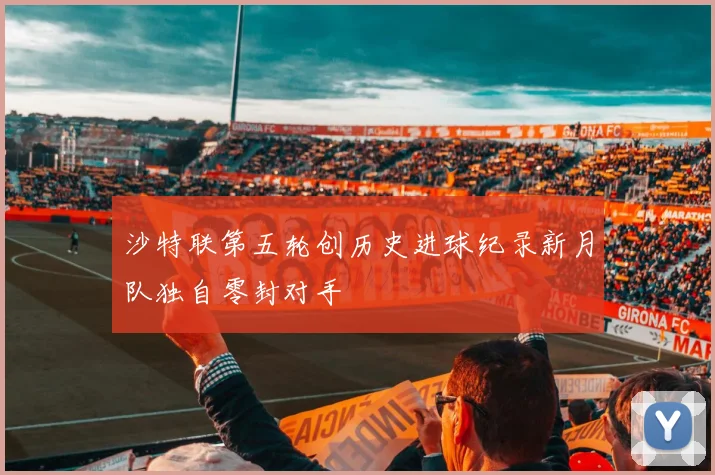 沙特联第五轮创历史进球纪录新月队独自零封对手
