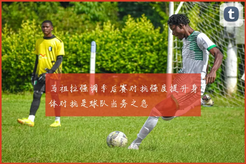 马祖拉强调季后赛对抗强度提升身体对抗是球队当务之急