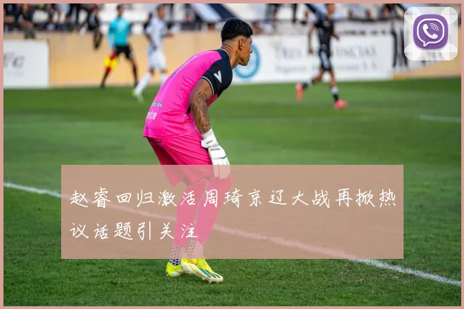 赵睿回归激活周琦京辽大战再掀热议话题引关注