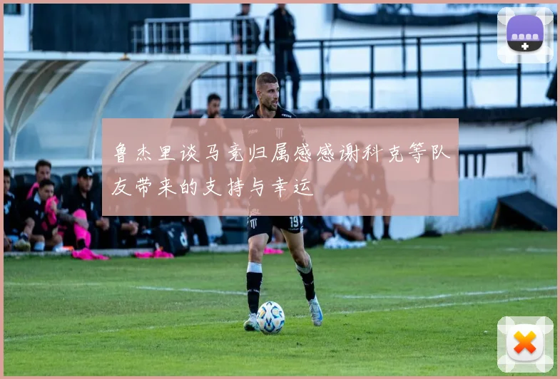 鲁杰里谈马竞归属感感谢科克等队友带来的支持与幸运