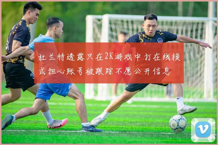 杜兰特透露只在2K游戏中打在线模式担心账号被跟踪不愿公开信息
