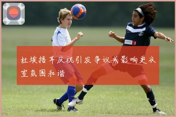 杜埃捂耳庆祝引发争议或影响更衣室氛围和谐