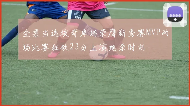 全票当选埃奇库姆荣膺新秀赛MVP两场比赛狂砍23分上演绝杀时刻