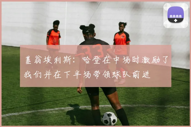 基翁埃利斯：哈登在中场时激励了我们并在下半场带领球队前进
