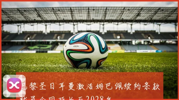 巴黎圣日耳曼激活姆巴佩续约条款球员合同延长至2028年