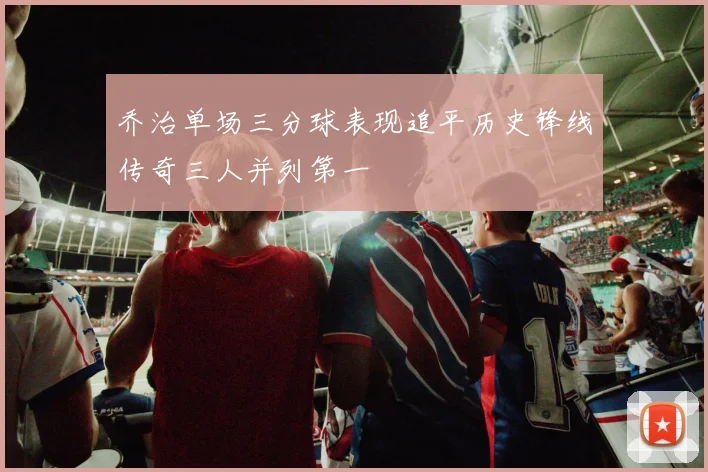 乔治单场三分球表现追平历史锋线传奇三人并列第一
