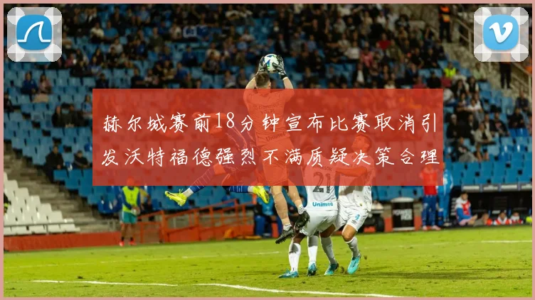 赫尔城赛前18分钟宣布比赛取消引发沃特福德强烈不满质疑决策合理性