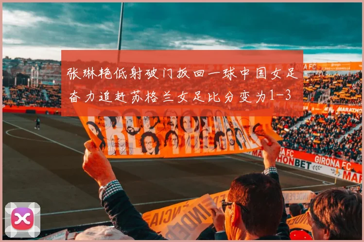 张琳艳低射破门扳回一球中国女足奋力追赶苏格兰女足比分变为1-3