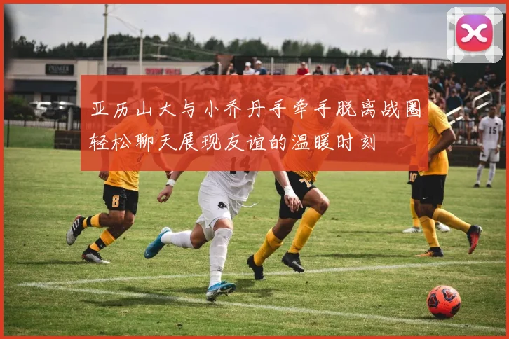 亚历山大与小乔丹手牵手脱离战圈轻松聊天展现友谊的温暖时刻