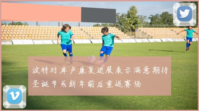 波特对库卢康复进展表示满意期待圣诞节或新年前后重返赛场