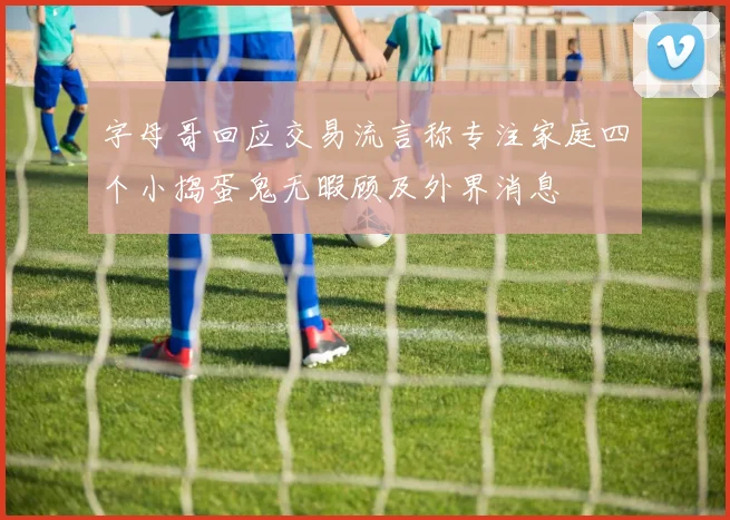 字母哥回应交易流言称专注家庭四个小捣蛋鬼无暇顾及外界消息