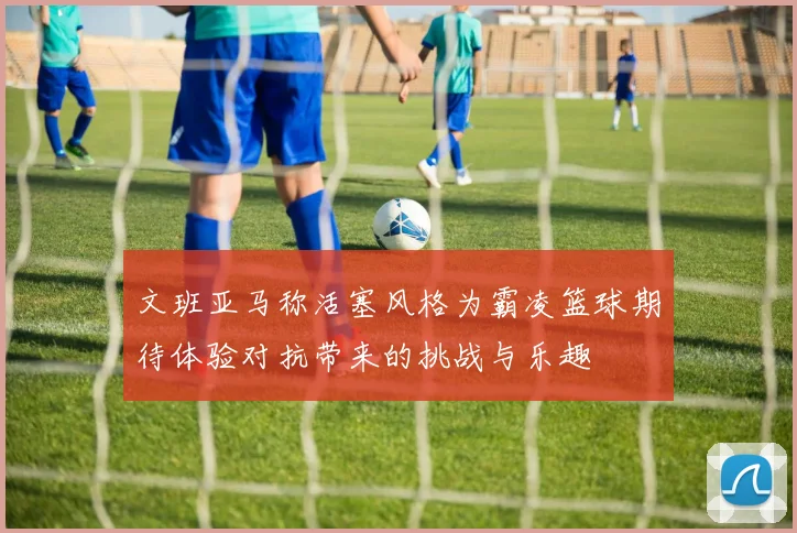 文班亚马称活塞风格为霸凌篮球期待体验对抗带来的挑战与乐趣
