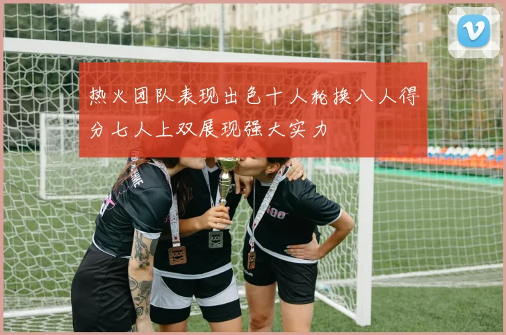 热火团队表现出色十人轮换八人得分七人上双展现强大实力