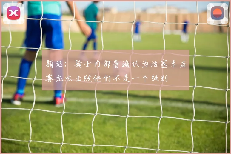 骑记：骑士内部普遍认为活塞季后赛无法击败他们不是一个级别