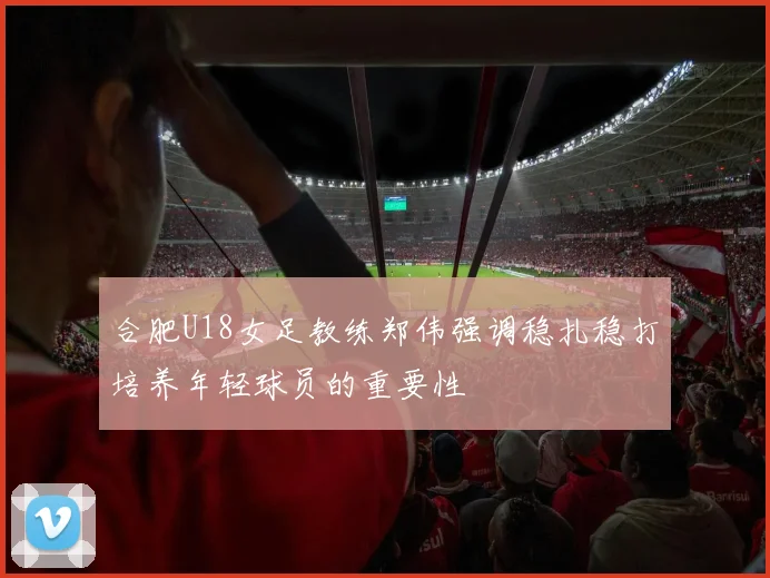 合肥U18女足教练郑伟强调稳扎稳打培养年轻球员的重要性