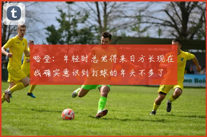 哈登：年轻时总觉得来日方长现在我确实意识到打球的年头不多了