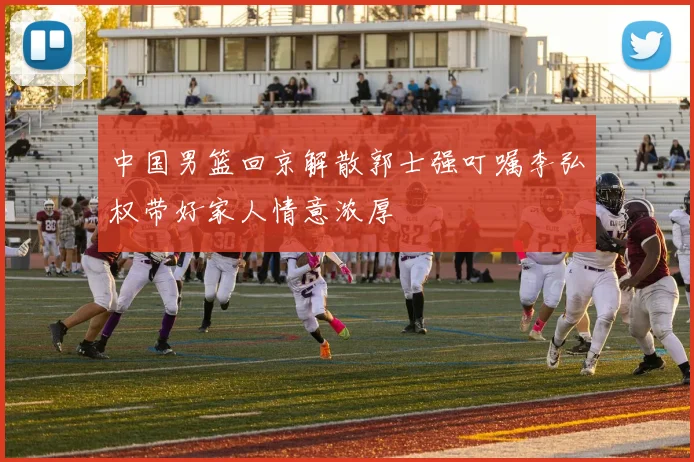 中国男篮回京解散郭士强叮嘱李弘权带好家人情意浓厚