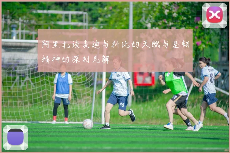 阿里扎谈麦迪与科比的天赋与坚韧精神的深刻见解